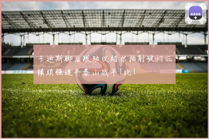 卡迪斯脚后跟助攻绍尔抽射破门三镇顽强追平泰山战平1比1