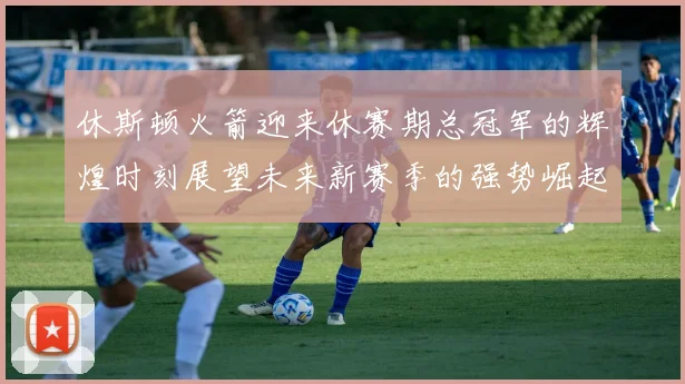 休斯顿火箭迎来休赛期总冠军的辉煌时刻展望未来新赛季的强势崛起