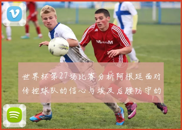 世界杯第27场比赛分析阿根廷面对传控球队的信心与埃及后腰防守的隐患
