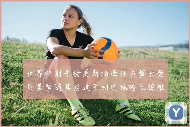 世界杯射手榜更新梅西独占鳌头登贝莱紧随其后追平姆巴佩哈兰德维尼修斯