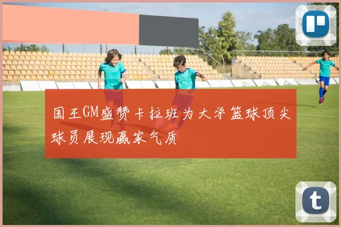国王GM盛赞卡拉班为大学篮球顶尖球员展现赢家气质
