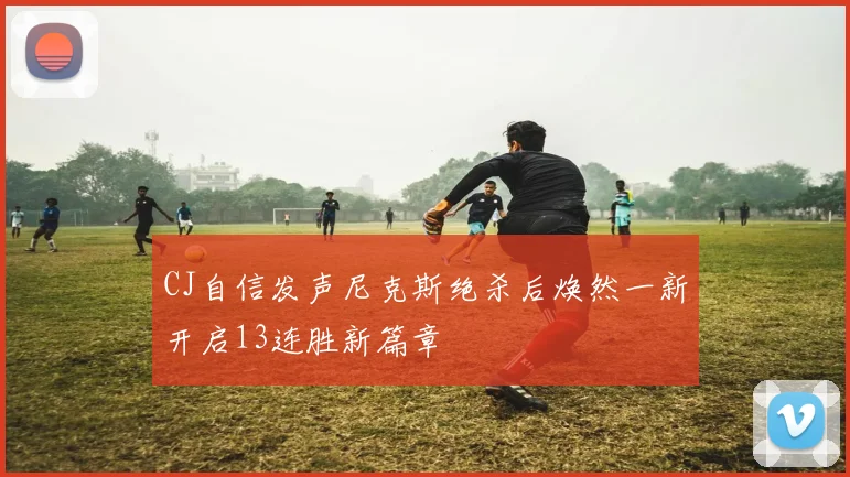 CJ自信发声尼克斯绝杀后焕然一新开启13连胜新篇章