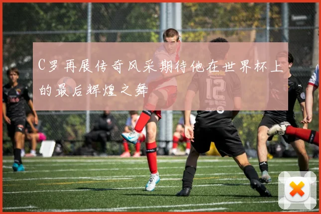 C罗再展传奇风采期待他在世界杯上的最后辉煌之舞