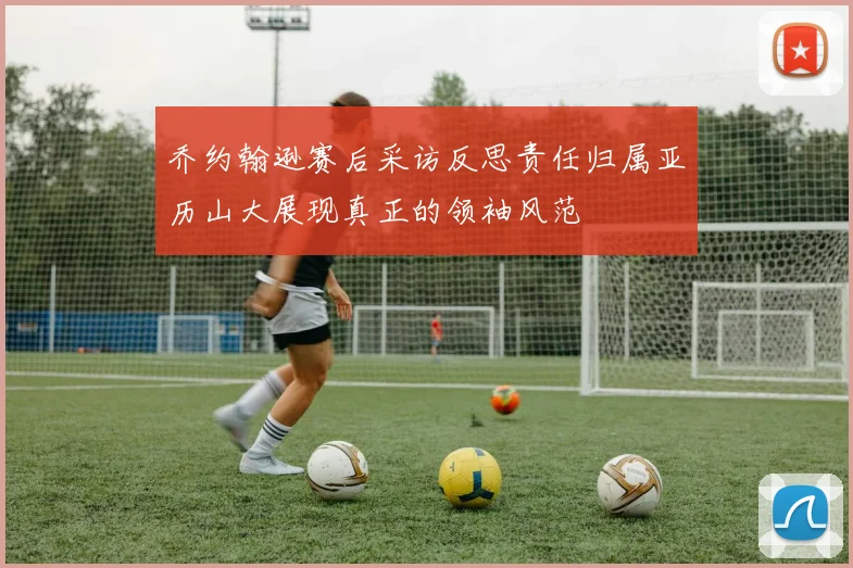 乔约翰逊赛后采访反思责任归属亚历山大展现真正的领袖风范