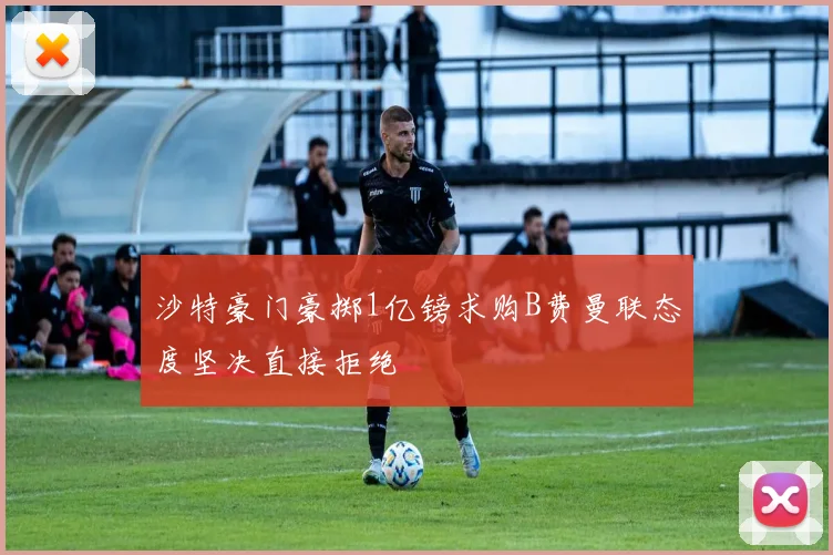 沙特豪门豪掷1亿镑求购B费曼联态度坚决直接拒绝