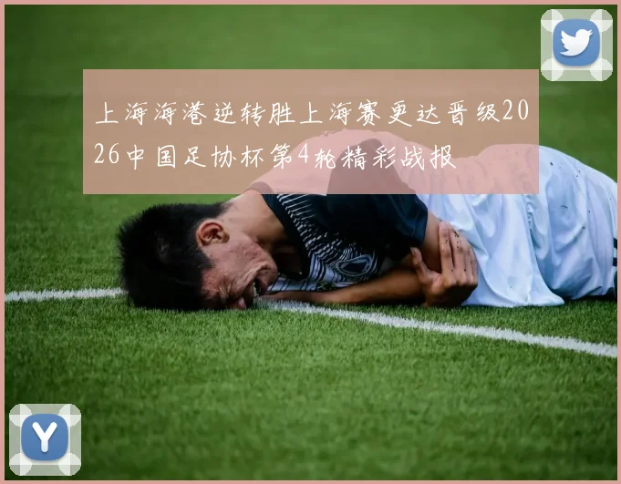 上海海港逆转胜上海赛更达晋级2026中国足协杯第4轮精彩战报