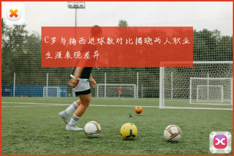 C罗与梅西进球数对比揭晓两人职业生涯表现差异