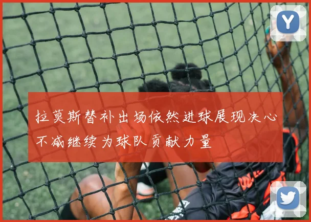 拉莫斯替补出场依然进球展现决心不减继续为球队贡献力量