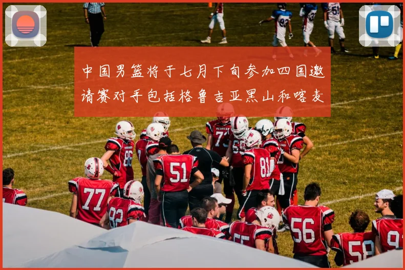 中国男篮将于七月下旬参加四国邀请赛对手包括格鲁吉亚黑山和喀麦隆