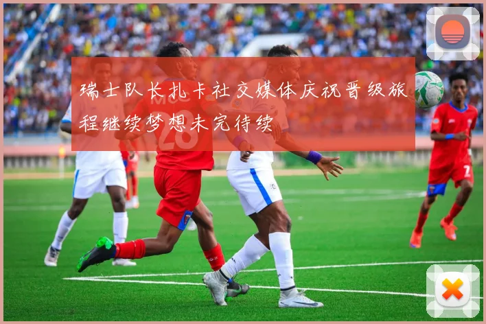 瑞士队长扎卡社交媒体庆祝晋级旅程继续梦想未完待续