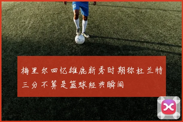 梅里尔回忆雄鹿新秀时期称杜兰特三分不算是篮球经典瞬间