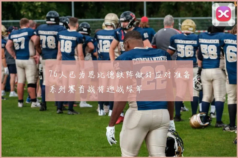 76人已为恩比德缺阵做好应对准备系列赛首战将迎战绿军