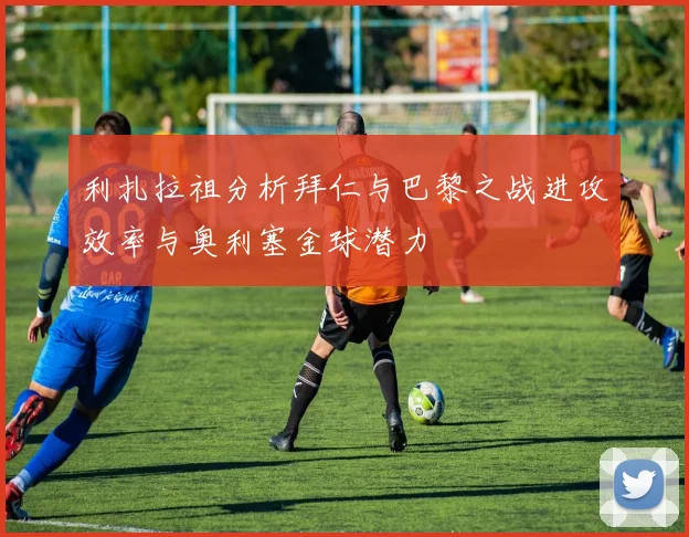 利扎拉祖分析拜仁与巴黎之战进攻效率与奥利塞金球潜力