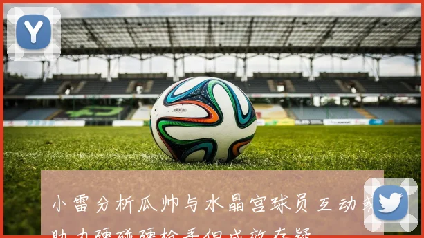 小雷分析瓜帅与水晶宫球员互动或助力硬碰硬枪手但成效存疑
