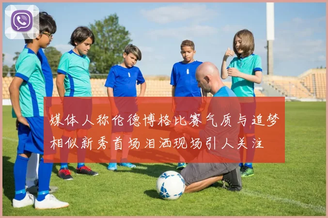 媒体人称伦德博格比赛气质与追梦相似新秀首场泪洒现场引人关注