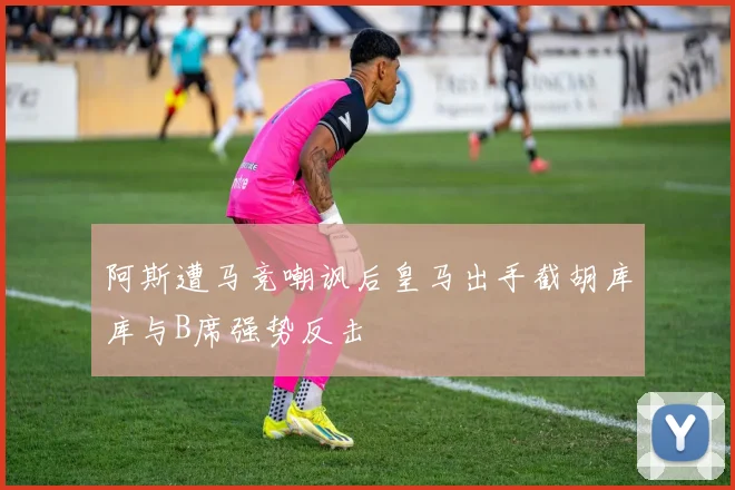 阿斯遭马竞嘲讽后皇马出手截胡库库与B席强势反击