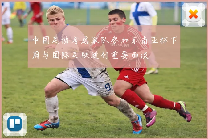 中国足协考虑派队参加东南亚杯下周与国际足联进行重要面谈