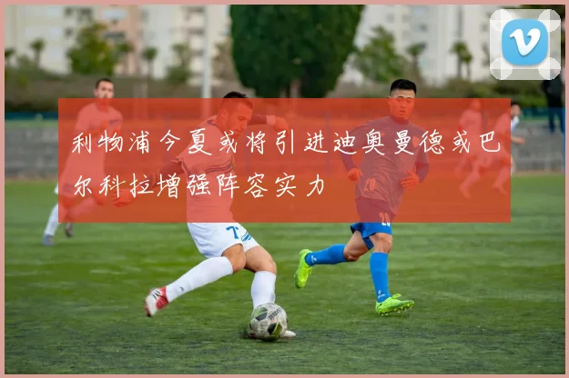 利物浦今夏或将引进迪奥曼德或巴尔科拉增强阵容实力