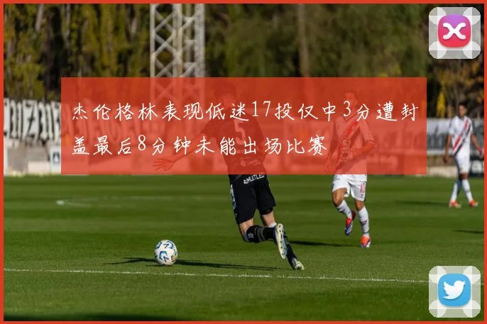杰伦格林表现低迷17投仅中3分遭封盖最后8分钟未能出场比赛