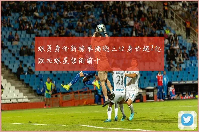 球员身价新榜单揭晓三位身价超2亿欧元球星领衔前十