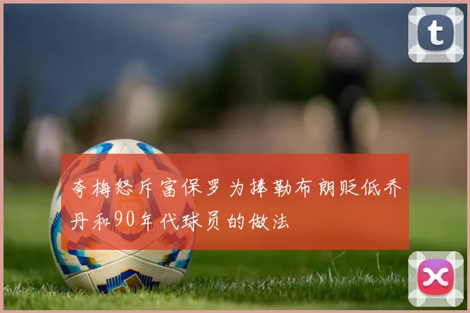 夸梅怒斥富保罗为捧勒布朗贬低乔丹和90年代球员的做法